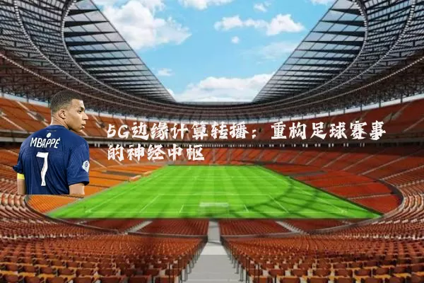 5G边缘计算转播:重构足球赛事的神经中枢